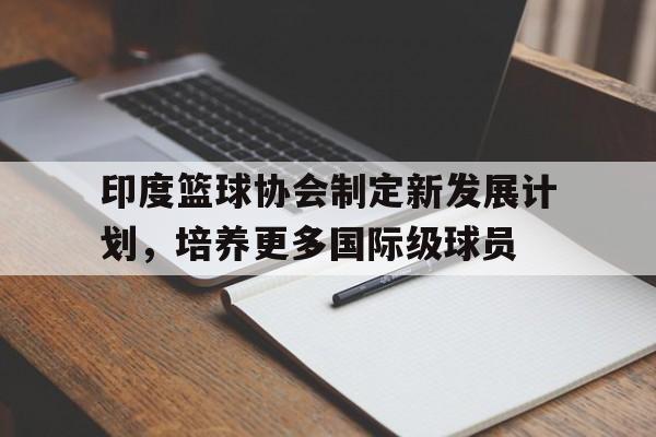 APP下载-包含印度篮球协会制定新发展计划，培养更多国际级球员的词条